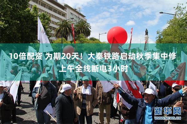 10倍配资 为期20天！大秦铁路启动秋季集中修 上午全线断电3小时