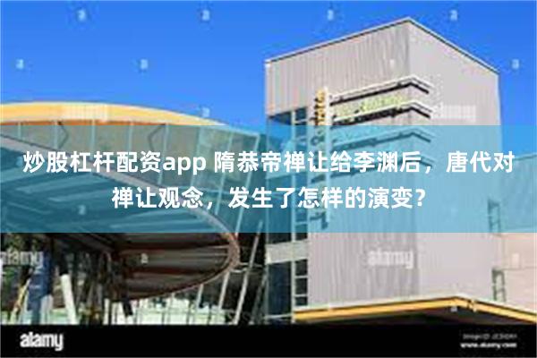 炒股杠杆配资app 隋恭帝禅让给李渊后，唐代对禅让观念，发生了怎样的演变？