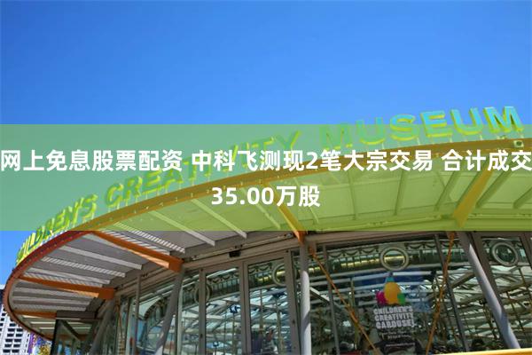 网上免息股票配资 中科飞测现2笔大宗交易 合计成交35.00万股