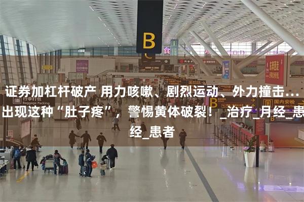证券加杠杆破产 用力咳嗽、剧烈运动、外力撞击……出现这种“肚子疼”，警惕黄体破裂！_治疗_月经_患者