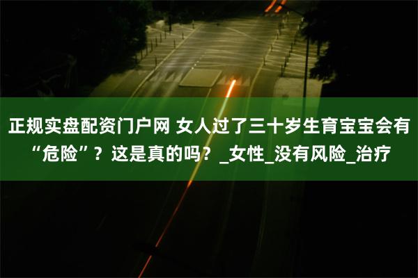 正规实盘配资门户网 女人过了三十岁生育宝宝会有“危险”？这是真的吗？_女性_没有风险_治疗