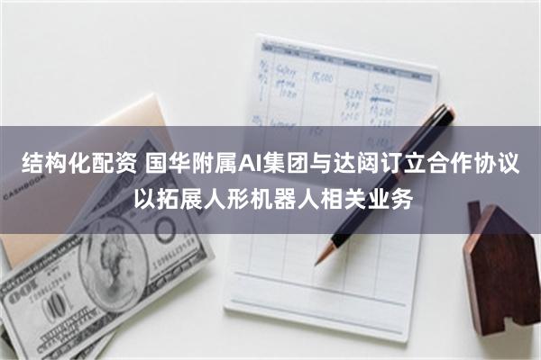 结构化配资 国华附属AI集团与达闼订立合作协议 以拓展人形机器人相关业务