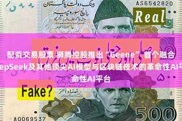 配资交易股票 狮腾控股推出“Geene” 首个融合DeepSeek及其他顶尖AI模型与区块链技术的革命性AI平台