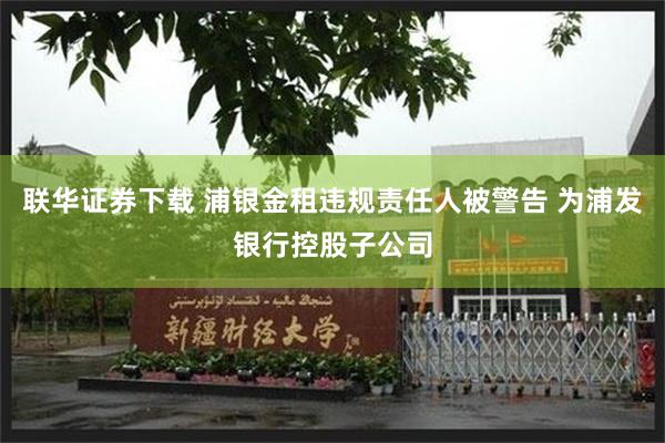 联华证券下载 浦银金租违规责任人被警告 为浦发银行控股子公司