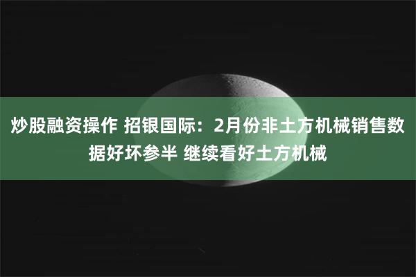 炒股融资操作 招银国际：2月份非土方机械销售数据好坏参半 继续看好土方机械