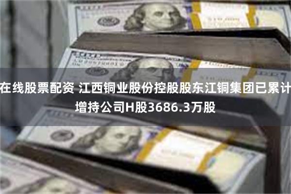 在线股票配资 江西铜业股份控股股东江铜集团已累计增持公司H股3686.3万股