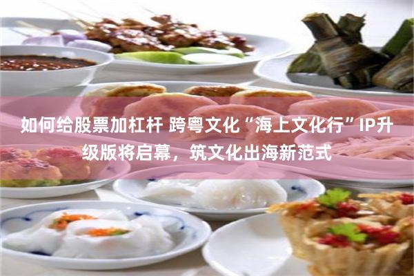 如何给股票加杠杆 跨粤文化“海上文化行”IP升级版将启幕，筑文化出海新范式