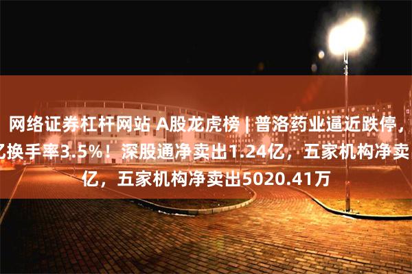 网络证券杠杆网站 A股龙虎榜 | 普洛药业逼近跌停，成交额6.41亿换手率3.5%！深股通净卖出1.24亿，五家机构净卖出5020.41万
