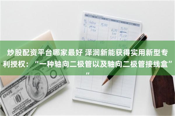 炒股配资平台哪家最好 泽润新能获得实用新型专利授权：“一种轴向二极管以及轴向二极管接线盒”