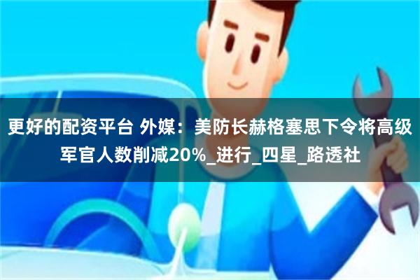 更好的配资平台 外媒：美防长赫格塞思下令将高级军官人数削减20%_进行_四星_路透社