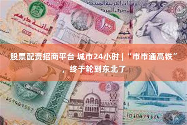 股票配资招商平台 城市24小时 | “市市通高铁”，终于轮到东北了