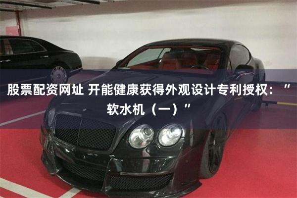 股票配资网址 开能健康获得外观设计专利授权：“软水机（一）”