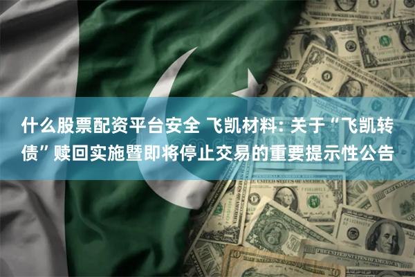 什么股票配资平台安全 飞凯材料: 关于“飞凯转债”赎回实施暨即将停止交易的重要提示性公告