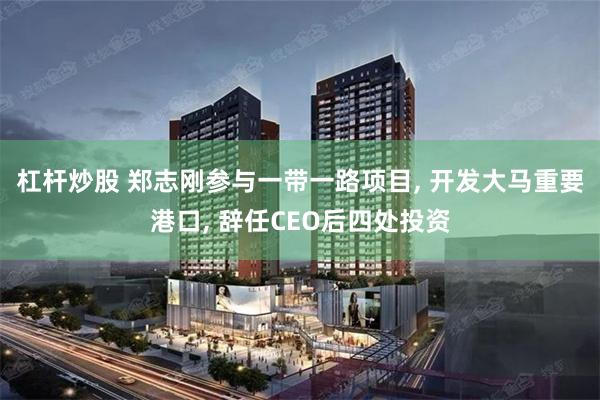 杠杆炒股 郑志刚参与一带一路项目, 开发大马重要港口, 辞任CEO后四处投资