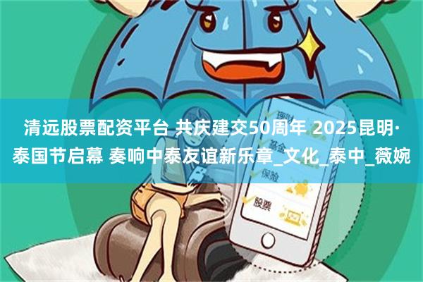 清远股票配资平台 共庆建交50周年 2025昆明·泰国节启幕 奏响中泰友谊新乐章_文化_泰中_薇婉