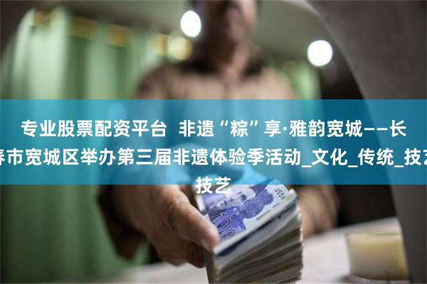 专业股票配资平台  非遗“粽”享·雅韵宽城——长春市宽城区举办第三届非遗体验季活动_文化_传统_技艺
