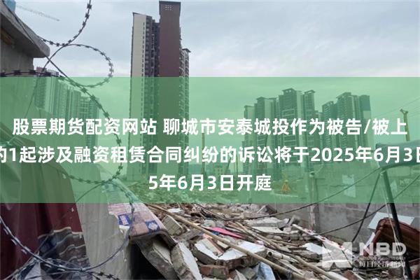 股票期货配资网站 聊城市安泰城投作为被告/被上诉人的1起涉及融资租赁合同纠纷的诉讼将于2025年6月3日开庭