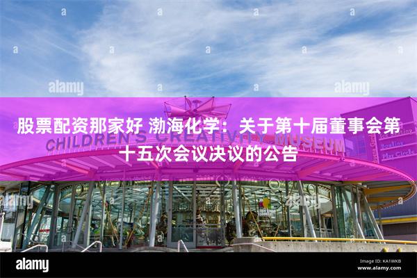 股票配资那家好 渤海化学：关于第十届董事会第十五次会议决议的公告