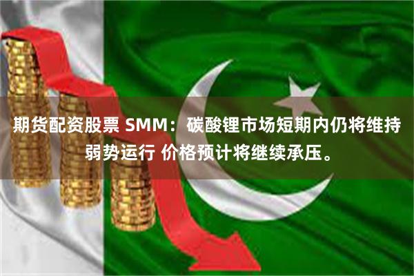 期货配资股票 SMM：碳酸锂市场短期内仍将维持弱势运行 价格预计将继续承压。