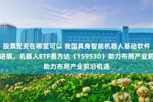 股票配资在哪里可以 我国具身智能机器人基础软件领域获进展，机器人ETF易方达（159530）助力布局产业前沿机遇