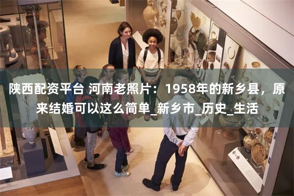 陕西配资平台 河南老照片：1958年的新乡县，原来结婚可以这么简单_新乡市_历史_生活