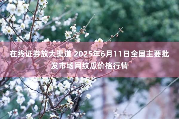 在线证劵放大渠道 2025年6月11日全国主要批发市场网纹瓜价格行情