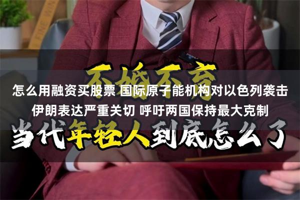 怎么用融资买股票 国际原子能机构对以色列袭击伊朗表达严重关切 呼吁两国保持最大克制