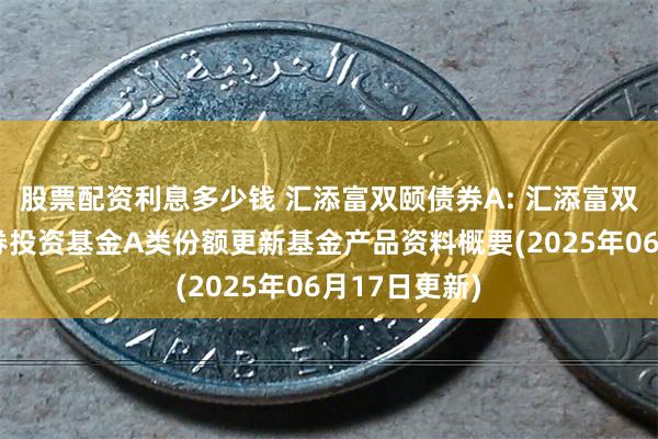 股票配资利息多少钱 汇添富双颐债券A: 汇添富双颐债券型证券投资基金A类份额更新基金产品资料概要(2025年06月17日更新)