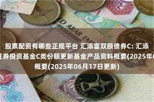 股票配资有哪些正规平台 汇添富双颐债券C: 汇添富双颐债券型证券投资基金C类份额更新基金产品资料概要(2025年06月17日更新)