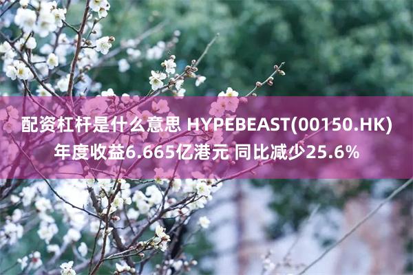 配资杠杆是什么意思 HYPEBEAST(00150.HK)年度收益6.665亿港元 同比减少25.6%