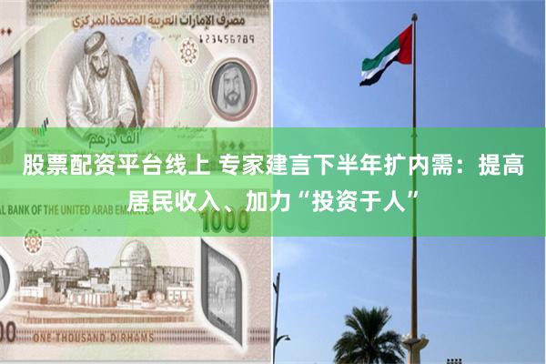 股票配资平台线上 专家建言下半年扩内需：提高居民收入、加力“投资于人”
