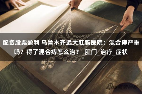 配资股票盈利 乌鲁木齐远大肛肠医院：混合痔严重吗？得了混合痔怎么治？_肛门_治疗_症状