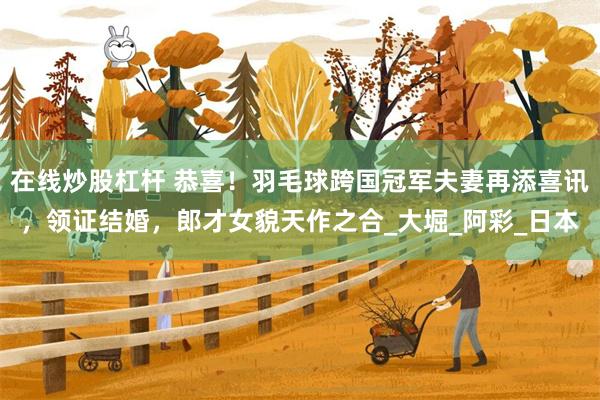 在线炒股杠杆 恭喜！羽毛球跨国冠军夫妻再添喜讯，领证结婚，郎才女貌天作之合_大堀_阿彩_日本