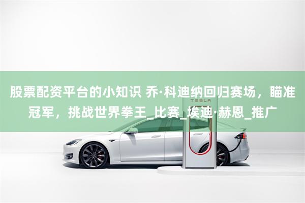 股票配资平台的小知识 乔·科迪纳回归赛场，瞄准冠军，挑战世界拳王_比赛_埃迪·赫恩_推广