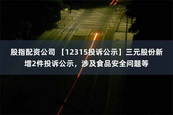 股指配资公司 【12315投诉公示】三元股份新增2件投诉公示，涉及食品安全问题等