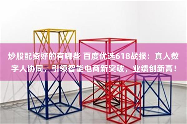 炒股配资好的有哪些 百度优选618战报：真人数字人协同，引领智能电商新突破，业绩创新高！